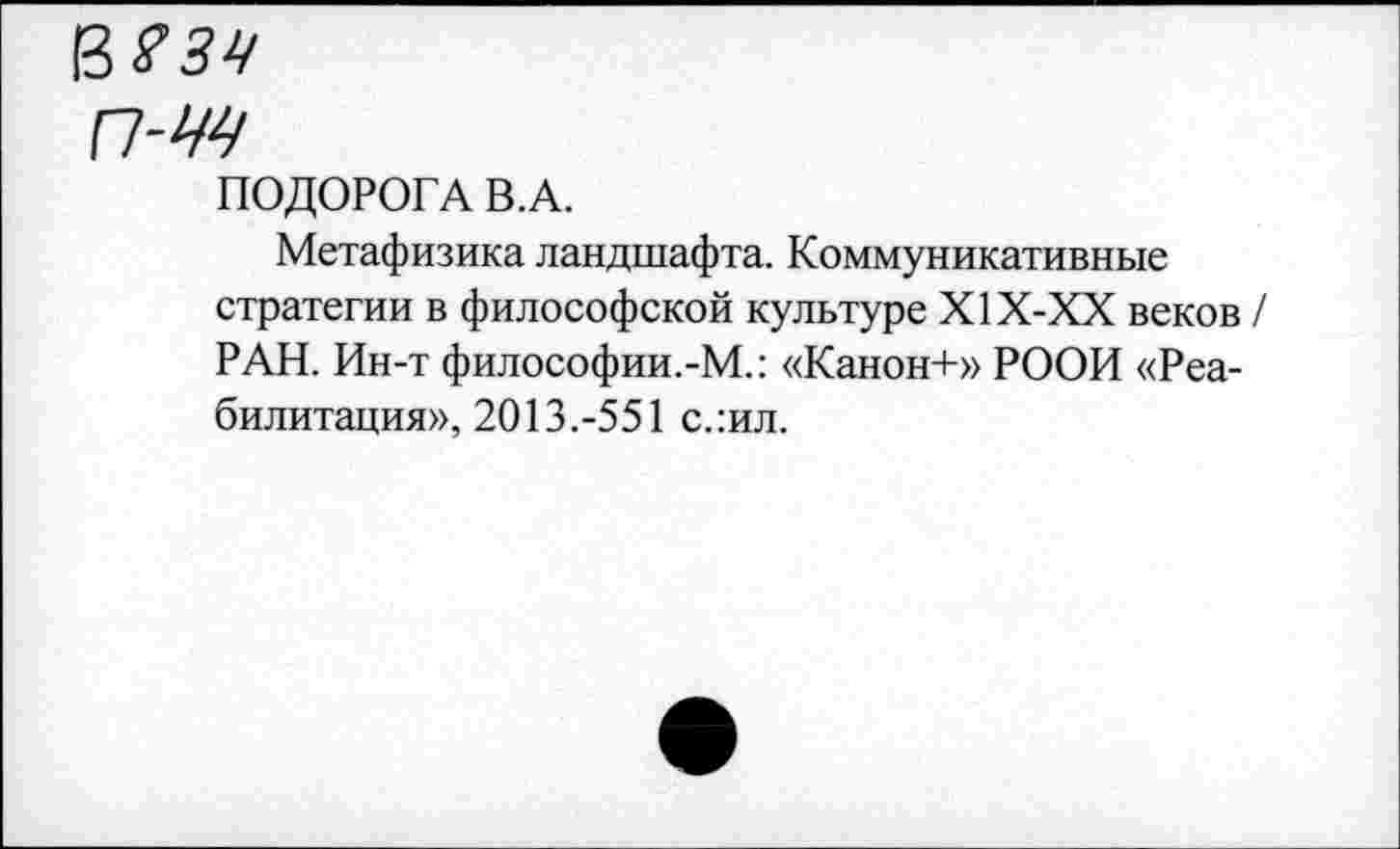 ﻿п-м
ПОДОРОГА В.А.
Метафизика ландшафта. Коммуникативные стратегии в философской культуре Х1Х-ХХ веков РАН. Ин-т философии.-М.: «Канон+» РООИ «Реабилитация», 2013.-551 слил.